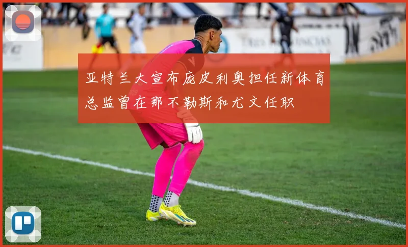 亚特兰大宣布庞皮利奥担任新体育总监曾在那不勒斯和尤文任职