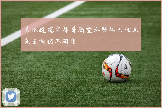 美记透露字母哥渴望加盟热火但未来去向仍不确定