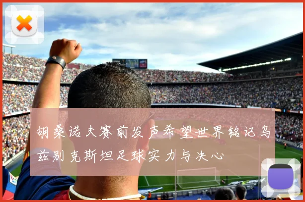 胡桑诺夫赛前发声希望世界铭记乌兹别克斯坦足球实力与决心