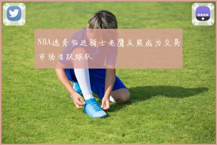 NBA选秀临近骑士老鹰灰熊成为交易市场活跃球队