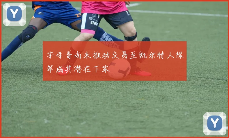 字母哥尚未推动交易至凯尔特人绿军成其潜在下家