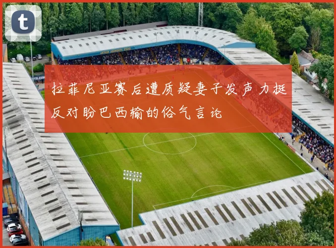 拉菲尼亚赛后遭质疑妻子发声力挺反对盼巴西输的俗气言论