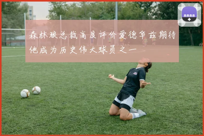 森林狼总裁高度评价爱德华兹期待他成为历史伟大球员之一