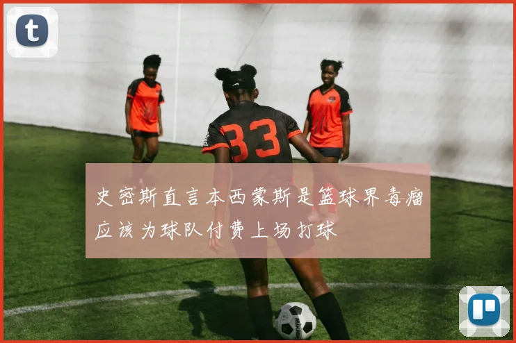 史密斯直言本西蒙斯是篮球界毒瘤应该为球队付费上场打球