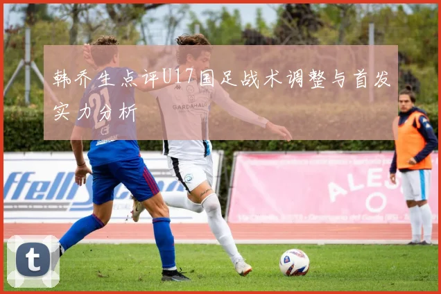 韩乔生点评U17国足战术调整与首发实力分析