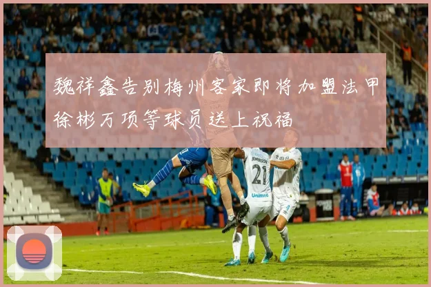 魏祥鑫告别梅州客家即将加盟法甲徐彬万项等球员送上祝福