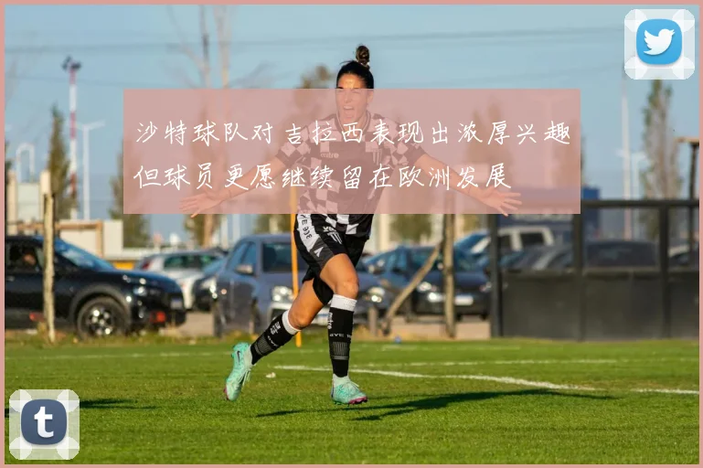 沙特球队对吉拉西表现出浓厚兴趣但球员更愿继续留在欧洲发展